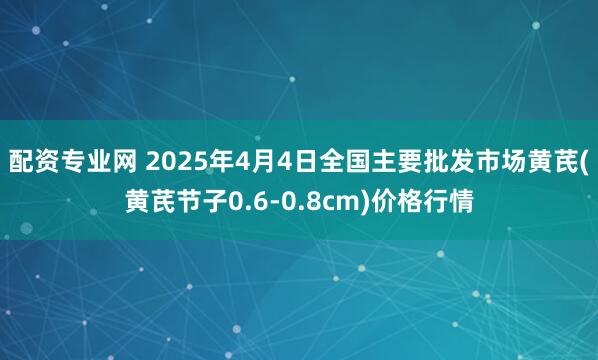 配资专业网 2025年4月4日全国主要批发市场黄芪(黄芪节子0.6-0.8cm)价格行情