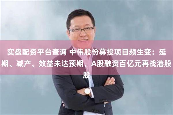 实盘配资平台查询 中伟股份募投项目频生变：延期、减产、效益未达预期，A股融资百亿元再战港股