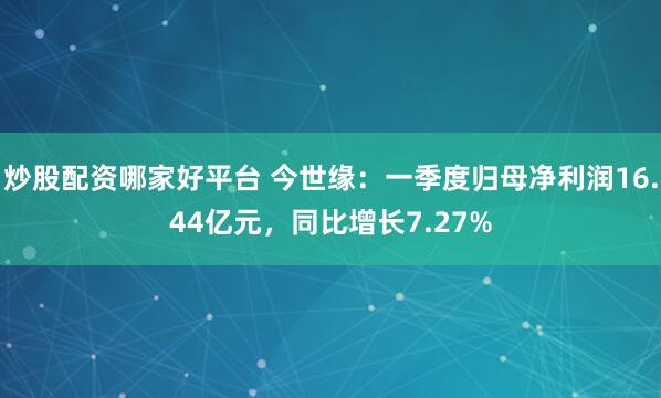 炒股配资哪家好平台 今世缘：一季度归母净利润16.44亿元，同比增长7.27%