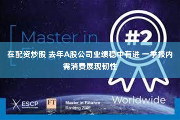 在配资炒股 去年A股公司业绩稳中有进 一季报内需消费展现韧性