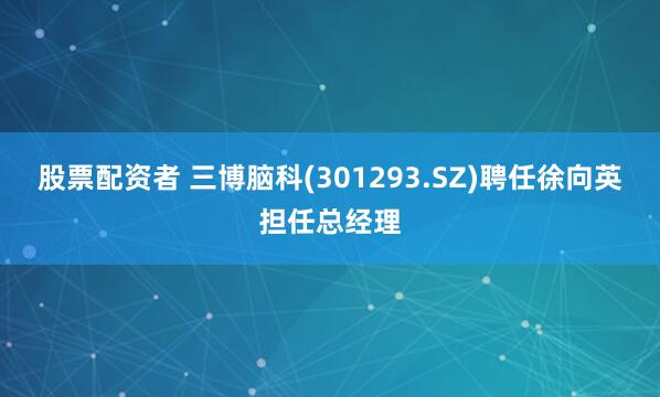 股票配资者 三博脑科(301293.SZ)聘任徐向英担任总经理