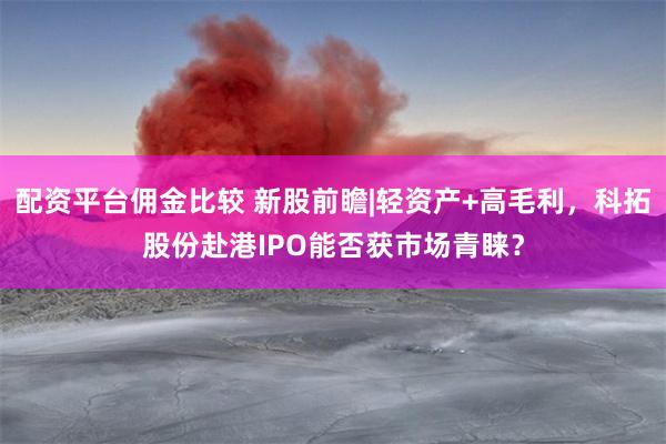 配资平台佣金比较 新股前瞻|轻资产+高毛利，科拓股份赴港IPO能否获市场青睐？