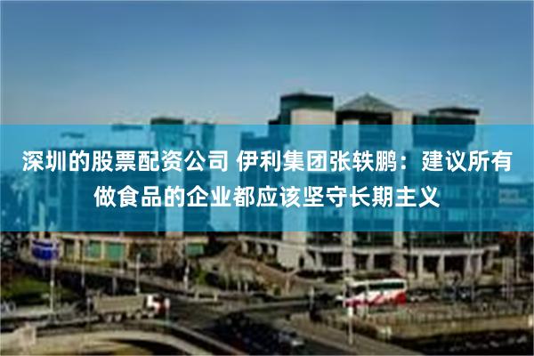 深圳的股票配资公司 伊利集团张轶鹏：建议所有做食品的企业都应该坚守长期主义