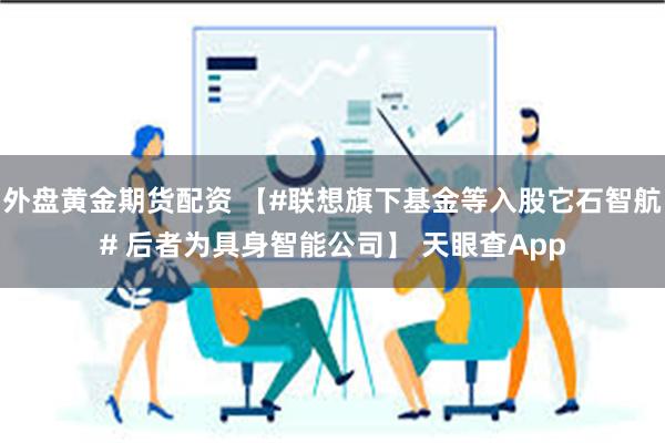 外盘黄金期货配资 【#联想旗下基金等入股它石智航# 后者为具身智能公司】 天眼查App