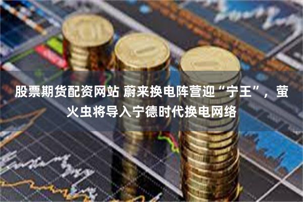 股票期货配资网站 蔚来换电阵营迎“宁王”，萤火虫将导入宁德时代换电网络