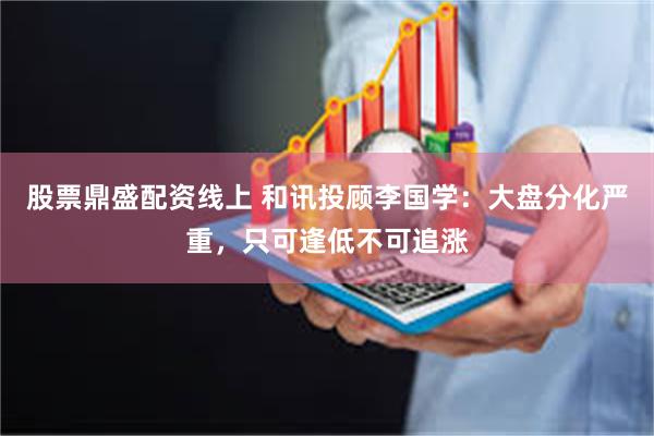 股票鼎盛配资线上 和讯投顾李国学：大盘分化严重，只可逢低不可追涨