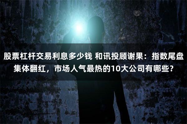 股票杠杆交易利息多少钱 和讯投顾谢果：指数尾盘集体翻红，市场人气最热的10大公司有哪些？