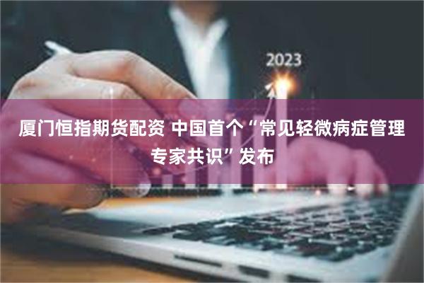 厦门恒指期货配资 中国首个“常见轻微病症管理专家共识”发布