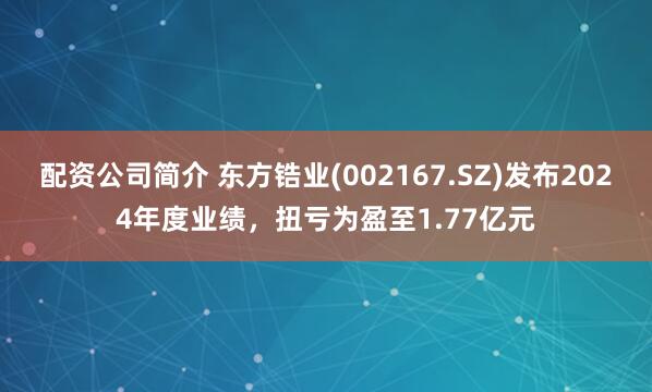 配资公司简介 东方锆业(002167.SZ)发布2024年度业绩，扭亏为盈至1.77亿元