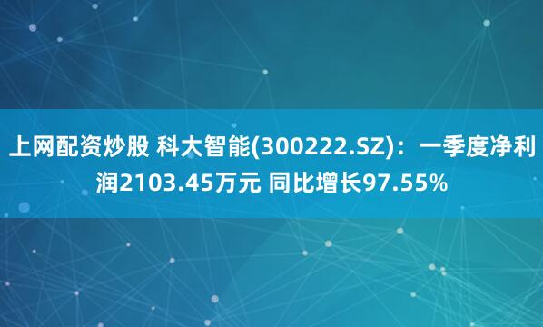 上网配资炒股 科大智能(300222.SZ)：一季度净利润2103.45万元 同比增长97.55%