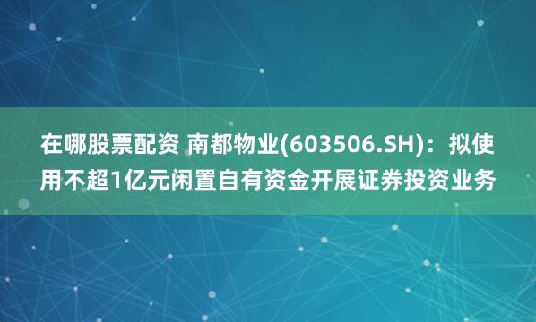 在哪股票配资 南都物业(603506.SH)：拟使用不超1亿元闲置自有资金开展证券投资业务