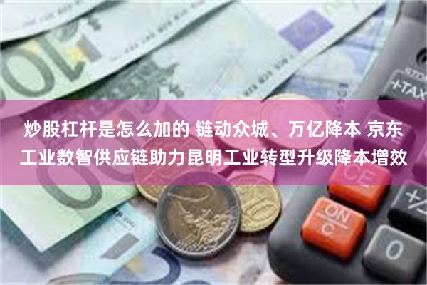 炒股杠杆是怎么加的 链动众城、万亿降本 京东工业数智供应链助力昆明工业转型升级降本增效