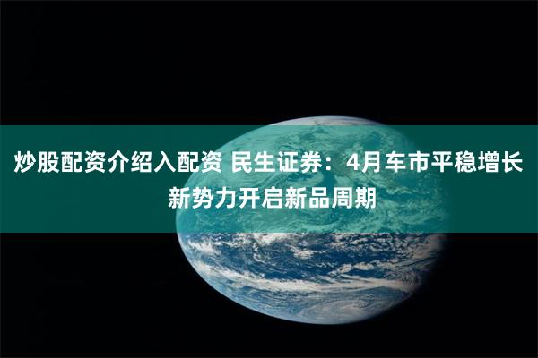 炒股配资介绍入配资 民生证券：4月车市平稳增长 新势力开启新品周期