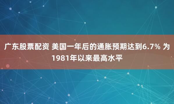广东股票配资 美国一年后的通胀预期达到6.7% 为1981年以来最高水平