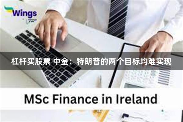 杠杆买股票 中金：特朗普的两个目标均难实现