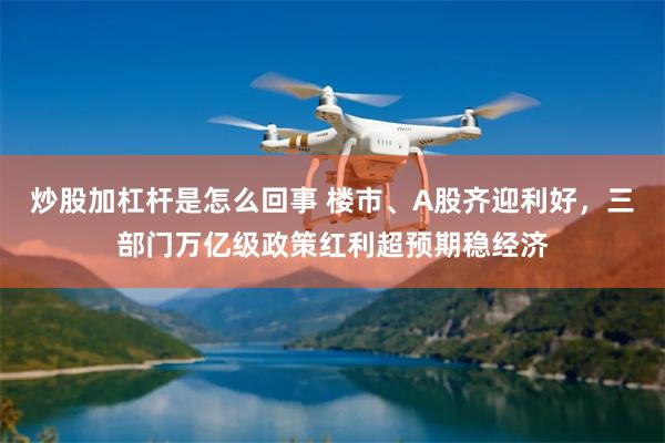 炒股加杠杆是怎么回事 楼市、A股齐迎利好，三部门万亿级政策红利超预期稳经济