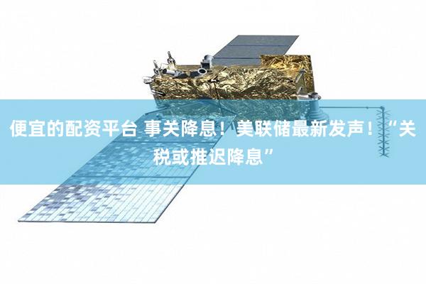 便宜的配资平台 事关降息！美联储最新发声！“关税或推迟降息”