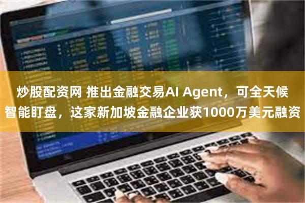 炒股配资网 推出金融交易AI Agent，可全天候智能盯盘，这家新加坡金融企业获1000万美元融资