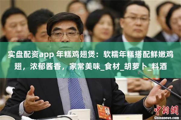 实盘配资app 年糕鸡翅煲：软糯年糕搭配鲜嫩鸡翅，浓郁酱香，家常美味_食材_胡萝卜_料酒