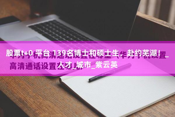 股票t+0 平台 139名博士和硕士生，赴约芜湖！_人才_城市_紫云英