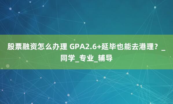 股票融资怎么办理 GPA2.6+延毕也能去港理？_同学_专业_辅导