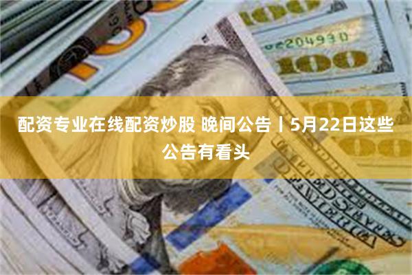 配资专业在线配资炒股 晚间公告丨5月22日这些公告有看头