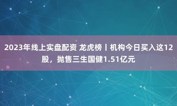 2023年线上实盘配资 龙虎榜丨机构今日买入这12股，抛售三生国健1.51亿元