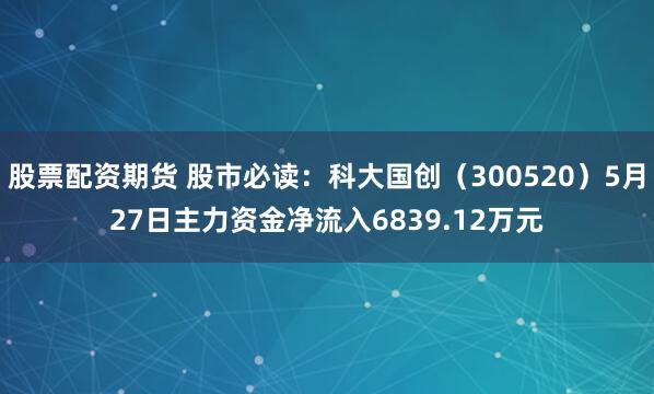 股票配资期货 股市必读：科大国创（300520）5月27日主力资金净流入6839.12万元