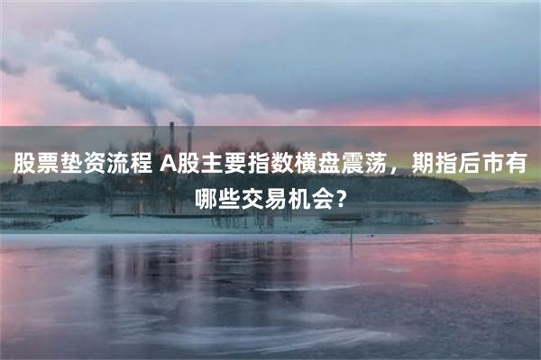 股票垫资流程 A股主要指数横盘震荡，期指后市有哪些交易机会？