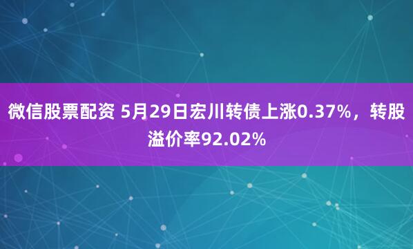 微信股票配资 5月29日宏川转债上涨0.37%，转股溢价率92.02%