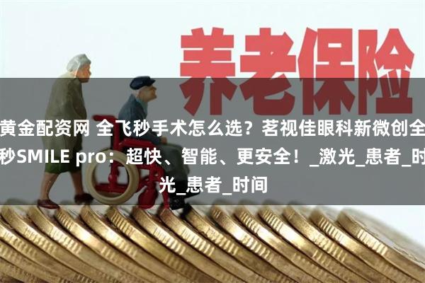 黄金配资网 全飞秒手术怎么选？茗视佳眼科新微创全飞秒SMILE pro：超快、智能、更安全！_激光_患者_时间