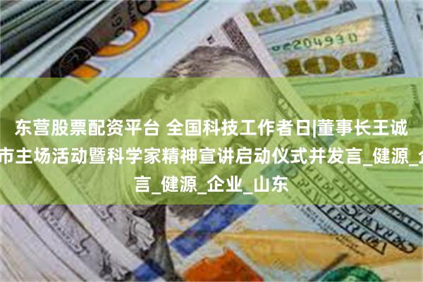 东营股票配资平台 全国科技工作者日|董事长王诚出席泰安市主场活动暨科学家精神宣讲启动仪式并发言_健源_企业_山东