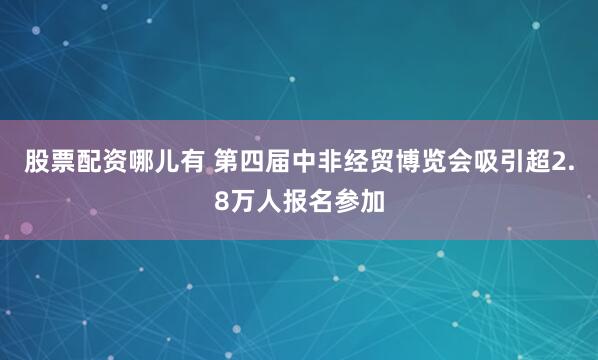 股票配资哪儿有 第四届中非经贸博览会吸引超2.8万人报名参加