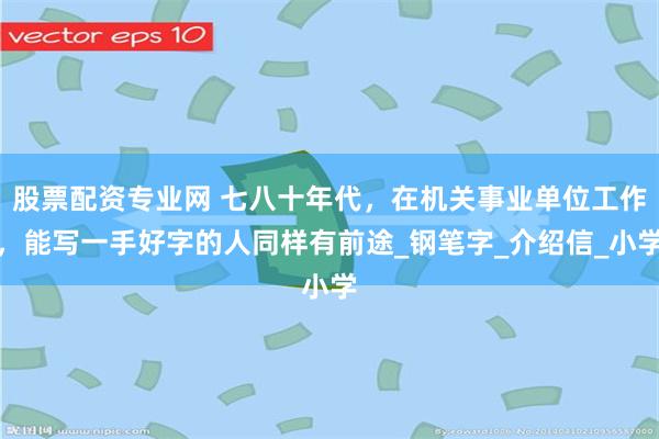 股票配资专业网 七八十年代，在机关事业单位工作，能写一手好字的人同样有前途_钢笔字_介绍信_小学