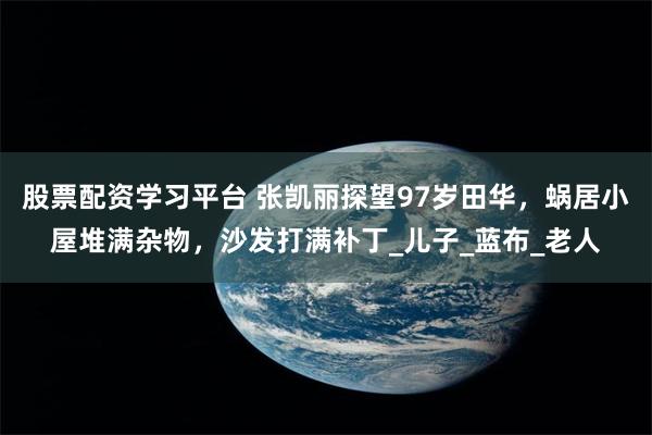股票配资学习平台 张凯丽探望97岁田华，蜗居小屋堆满杂物，沙发打满补丁_儿子_蓝布_老人