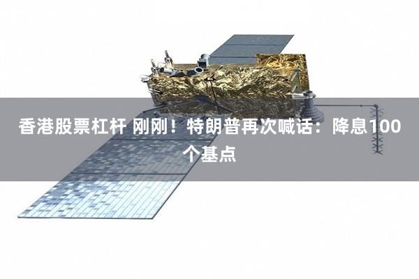 香港股票杠杆 刚刚！特朗普再次喊话：降息100个基点