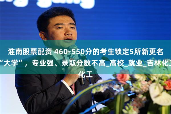 淮南股票配资 460-550分的考生锁定5所新更名 “大学”，专业强、录取分数不高_高校_就业_吉林化工