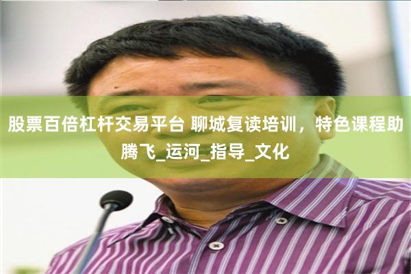 股票百倍杠杆交易平台 聊城复读培训，特色课程助腾飞_运河_指导_文化