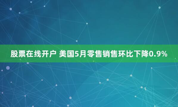 股票在线开户 美国5月零售销售环比下降0.9%