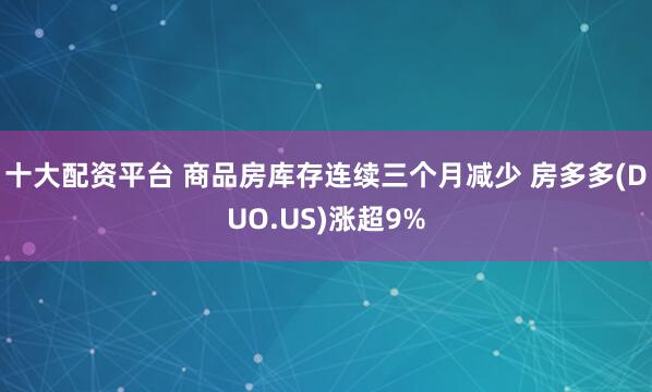 十大配资平台 商品房库存连续三个月减少 房多多(DUO.US)涨超9%