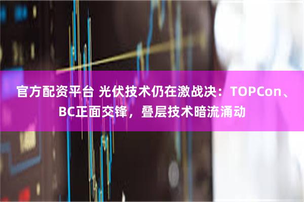 官方配资平台 光伏技术仍在激战决：TOPCon、BC正面交锋，叠层技术暗流涌动