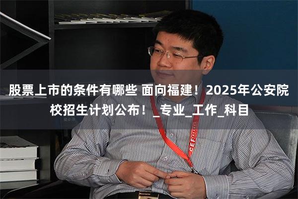 股票上市的条件有哪些 面向福建！2025年公安院校招生计划公布！_专业_工作_科目