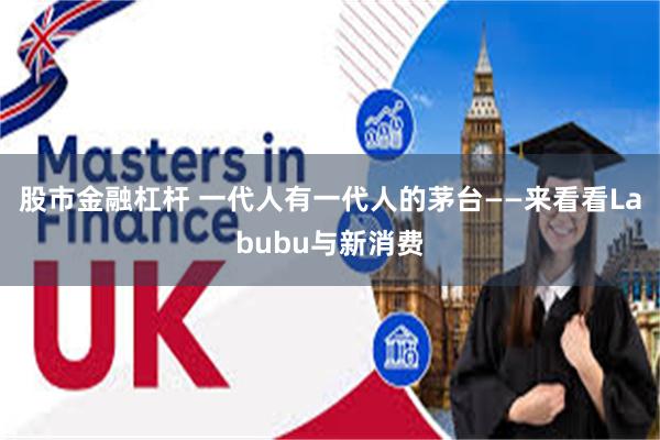 股市金融杠杆 一代人有一代人的茅台——来看看Labubu与新消费
