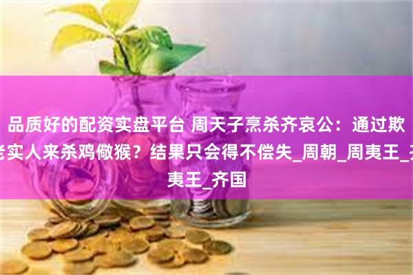 品质好的配资实盘平台 周天子烹杀齐哀公：通过欺负老实人来杀鸡儆猴？结果只会得不偿失_周朝_周夷王_齐国
