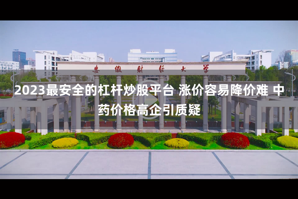 2023最安全的杠杆炒股平台 涨价容易降价难 中药价格高企引质疑