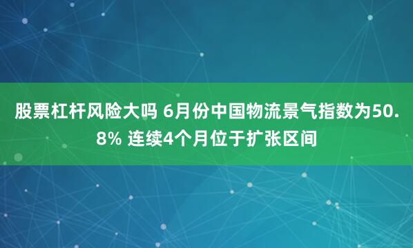 股票杠杆风险大吗 6月份中国物流景气指数为50.8% 连续4个月位于扩张区间
